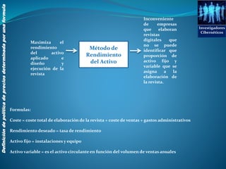Investigadores
Cibernéticos
Definicióndepolíticadepreciosdeterminadaporunaformula
Método de
Rendimiento
del Activo
Maximiza el
rendimiento
del activo
aplicado e
diseño y
ejecución de la
revista
Formulas:
Coste = coste total de elaboración de la revista + coste de ventas + gastos administrativos
Rendimiento deseado = tasa de rendimiento
Activo fijo = instalaciones y equipo
Activo variable = es el activo circulante en función del volumen de ventas anuales
Inconveniente
de empresas
que elaboran
revistas
digitales que
no se puede
identificar que
proporción de
activo fijo y
variable que se
asigna a la
elaboración de
la revista.
 