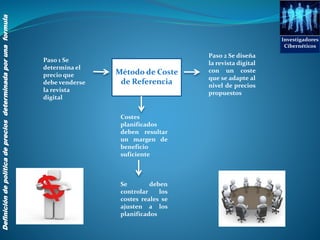 Costes
planificados
deben resultar
un margen de
beneficio
suficiente
Investigadores
Cibernéticos
Definicióndepolíticadepreciosdeterminadaporunaformula
Método de Coste
de Referencia
Paso 1 Se
determina el
precio que
debe venderse
la revista
digital
Paso 2 Se diseña
la revista digital
con un coste
que se adapte al
nivel de precios
propuestos
Se deben
controlar los
costes reales se
ajusten a los
planificados
 