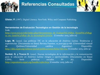 Referencias Consultadas
Gilster, P. (1997). Digital Literacy. NewYork: Wiley and Computer Publishing
Herramientas de Evaluación Tecnológica en Gestión de la tecnología
Link:
http://www.eoi.es/wiki/index.php/Herramientas_de_Evaluaci%C3%B3n_Tecnol%C3%B3gi
ca_en_Gesti%C3%B3n_de_la_tecnolog%C3%ADa [Consulta: 2015, julio 10]
Lugo, M. (2010). Las políticas TIC en la educación de América Latina. Tendencias y
experiencias. [Documento en línea] Revista Fuentes, 10,2010:pp.52-68. (Universidad virtual
de Quilmes/Universidad católica Argentina). Disponible:
http://dds.cepal.org/redesoc/portal/publicaciones/ficha/?id=1714 [Consulta: 2015, julio 9]
Sunkel, G. y Trucco D. (2010). Nuevas tecnologías de la información y la comunicación
para la educación en América Latina: riesgos y oportunidades. [Documento en línea]
CEPAL. Serie políticas sociales Nº 167. Disponible:
http://repositorio.cepal.org/handle/11362/6174 [Consulta: 2015, julio 10]
 