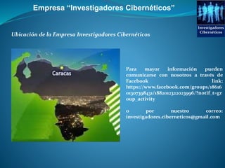 Ubicación de la Empresa Investigadores Cibernéticos
Para mayor información pueden
comunicarse con nosotros a través de
Facebook link:
https://www.facebook.com/groups/18616
01307398431/1882012322023996/?notif_t=gr
oup_activity
o por nuestro correo:
investigadores.ciberneticos@gmail.com
Empresa “Investigadores Cibernéticos”
Investigadores
Cibernéticos
 