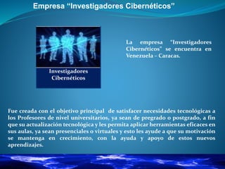Empresa “Investigadores Cibernéticos”
La empresa “Investigadores
Cibernéticos” se encuentra en
Venezuela – Caracas.
Fue creada con el objetivo principal de satisfacer necesidades tecnológicas a
los Profesores de nivel universitarios, ya sean de pregrado o postgrado, a fin
que su actualización tecnológica y les permita aplicar herramientas eficaces en
sus aulas, ya sean presenciales o virtuales y esto les ayude a que su motivación
se mantenga en crecimiento, con la ayuda y apoyo de estos nuevos
aprendizajes.
Investigadores
Cibernéticos
 