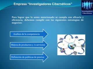 Para lograr que lo antes mencionado se cumpla con eficacia y
eficiencia, debemos cumplir con las siguientes estrategias de
negocios:
Empresa “Investigadores Cibernéticos”
Mejora de productos y /o servicios
Definición de políticas de precios
Análisis de la competencia
Investigadores
Cibernéticos
 