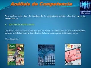 Análisis de Competencia
Para realizar este tipo de análisis de la competenia existen dos (02) tipos de
competidores.
A . REVISTAS SIMILARES
Se evaluara todas las revistas similares que les envían a los profesores , ya que en la actualidad
hay gran variedad de estas revistas, la clave de la nuestra es que será diferente y mejor!
(Caso hipotético)
Investigadores
Cibernéticos
 