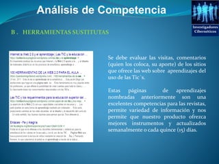 Análisis de Competencia
B . HERRAMIENTAS SUSTITUTAS
Se debe evaluar las visitas, comentarios
(quien los coloca, su aporte) de los sitios
que ofrece las web sobre aprendizajes del
uso de las Tic´s.
Estas páginas de aprendizajes
nombradas anteriormente son una
excelentes competencias para las revistas,
permite variedad de información y nos
permite que nuestro producto ofrezca
mejores instrumentos y actualizados
semanalmente o cada quince (15) días.
Investigadores
Cibernéticos
 