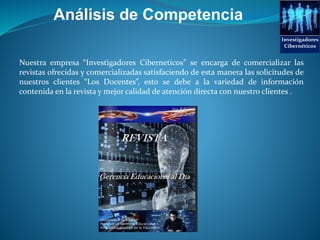 Análisis de Competencia
Nuestra empresa “Investigadores Ciberneticos” se encarga de comercializar las
revistas ofrecidas y comercializadas satisfaciendo de esta manera las solicitudes de
nuestros clientes “Los Docentes”, esto se debe a la variedad de información
contenida en la revista y mejor calidad de atención directa con nuestro clientes .
Investigadores
Cibernéticos
 