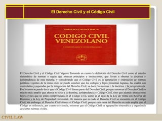 14
El Derecho Civil y el Código Civil Vigente Tomando en cuenta la definición del Derecho Civil como el estudio
sistemático de normas o reglas que abarcan principios e instituciones, que llevan a obtener la doctrina y
jurisprudencia de esta materia; y considerando que el Código Civil es la agrupación y ordenación de normas
jurídicas vigentes de la rama civil, se puede concluir que los códigos y leyes presentan lagunas, las cuales son
controladas y superadas por la integración del Derecho Civil, es decir, las normas + la doctrina + la jurisprudencia.
Por lo tanto se puede decir que el Código Civil forma parte del Derecho Civil, porque entonces el Derecho Civil es
mucho más amplio que abarca no sólo a la doctrina, jurisprudencia y Código Civil, sino que además abarca otras
leyes civiles que no están comprendidas en el Código Civil, como es el caso de la Ley de Venta con Reserva de
Dominio y la Ley de Propiedad Horizontal. De manera que no todo el Derecho Civil se encuentra en el Código
Civil, sin embargo, el Derecho Civil abarca el Código Civil, porque esta rama del Derecho es más amplia que el
Código en referencia, por cuanto es ciencia, mientras que el Código Civil es agrupación sistemática y organizada
de ciertas normas civiles.
El Derecho Civil y el Código Civil
 