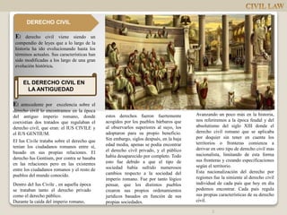 EL DERECHO CIVIL EN
LA ANTIGUEDAD
El antecedente por excelencia sobre el
derecho civil lo encontramos en la época
del antiguo imperio romano, donde
coexistían dos tratados que regulaban el
derecho civil, que eran: el IUS CIVILE y
el IUS GENTIUM.
El Ius Civile trataba sobre el derecho que
tenían los ciudadanos romanos entre sí,
basado en sus propias relaciones. El
derecho Ius Gentium, por contra se basaba
en las relaciones pero en las existentes
entre los ciudadanos romanos y el resto de
pueblos del mundo conocido.
estos derechos fueron fuertemente
acogidos por los pueblos bárbaros que
al observarlos superiores al suyo, los
adoptaron para su propio beneficio.
Sin embargo, siglos después, en la baja
edad media, apenas se podía encontrar
el derecho civil privado, y el público
había desaparecido por completo. Todo
esto fue debido a que el tipo de
sociedad había sufrido numerosos
cambios respecto a la sociedad del
imperio romano. Fue por tanto lógico
pensar, que los distintos pueblos
crearon sus propios ordenamientos
jurídicos basados en función de sus
propias sociedades.
Avanzando un poco más en la historia,
nos referiremos a la época feudal y del
absolutismo del siglo XIII donde el
derecho civil romano que se aplicaba
por doquier sin tener en cuenta los
territorios o fronteras comienza a
derivar en otro tipo de derecho civil mas
nacionalista, limitando de esta forma
sus fronteras y creando especificaciones
según el territorio.
Esta nacionalización del derecho por
regiones fue la simiente al derecho civil
individual de cada país que hoy en día
podemos encontrar. Cada país regula
sus propias características de su derecho
civil.
Dentro del Ius Civile , en aquella época
se trataban tanto el derecho privado
como el derecho público.
Durante la caída del imperio romano,
El derecho civil viene siendo un
compendio de leyes que a lo largo de la
historia ha ido evolucionando hasta los
términos actuales. Sus características han
sido modificadas a los largo de una gran
evolución histórica.
DERECHO CIVIL
2
 