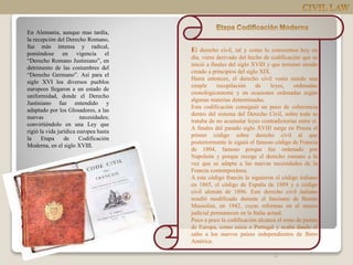 En Alemania, aunque mas tardía,
la recepción del Derecho Romano,
fue más intensa y radical,
poniéndose en vigencia el
“Derecho Romano Justiniano”, en
detrimento de las costumbres del
“Derecho Germano”. Así para el
siglo XVI los diversos pueblos
europeos llegaron a un estado de
uniformidad, donde el Derecho
Justiniano fue entendido y
adaptado por los Glosadores, a las
nuevas necesidades;
convirtiéndolo en una Ley que
rigió la vida jurídica europea hasta
la Etapa de Codificación
Moderna, en el siglo XVIII.
4
El derecho civil, tal y como lo conocemos hoy en
día, viene derivado del hecho de codificación que se
inició a finales del siglo XVIII y que terminó siendo
creado a principios del siglo XIX.
Hasta entonces, el derecho civil venía siendo una
simple recopilación de leyes, ordenadas
cronológicamente y en ocasiones ordenadas según
algunas materias determinadas.
Esta codificación consiguió un poco de coherencia
dentro del sistema del Derecho Civil, sobre todo se
trataba de no acumular leyes contradictorias entre sí.
A finales del pasado siglo XVIII surge en Prusia el
primer código sobre derecho civil al que
posteriormente le siguió el famoso código de Francia
de 1804, famoso porque fue ordenado por
Napoleón y porque recoge el derecho romano a la
vez que se adapta a las nuevas necesidades de la
Francia contemporánea.
A este código francés le siguieron el código italiano
en 1865, el código de España de 1889 y e código
civil alemán de 1896. Este derecho civil italiano
resultó modificado durante el fascismo de Benito
Mussolini, en 1942, cuyas reformas en el marco
judicial permanecen en la Italia actual.
Poco a poco la codificación alcanza el resto de países
de Europa, como suiza o Portugal y acaba dando el
salto a los nuevos países independientes de Ibero
América.
 