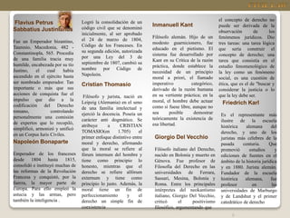 5
Flavius Petrus
Sabbatius Justinianus
Fue un Emperador bizantino,
Tauresio, Macedonia, 482 -
Constantinopla, 565. Procedía
de una familia tracia muy
humilde, encabezada por su tío
Justino, el cual había
ascendido en el ejército hasta
ser nombrado emperador. Tan
importante o más que sus
acciones de conquista fue el
impulso que dio a la
codificación del Derecho
romano, controlando
personalmente una comisión
de expertos que lo recopiló,
simplificó, armonizó y unificó
en un Corpus Iuris Civiles.
Napoleón Bonaparte
Emperador de los franceses
desde 1804 hasta 1815,
consolidó e instituyó muchas de
las reformas de la Revolución
Francesa y conquistó, por la
fuerza, la mayor parte de
Europa. Para ello empleó la
astucia y las armas, pero
también la inteligencia .
Cristian Thomasio
Filósofo y jurista, nació en
Leipzig (Alemania) en el seno
de una familia intelectual y
ejerció la docencia. Poseía un
carácter anti dogmático. Se
atribuye a CRISTIAN
TOMASIO(en 1.705) el
primer enfoque distintivo entre
moral y derecho, afirmando
que la moral se refiere al
fórum internum del hombre y
tiene como principio lo
honesto, mientras que el
derecho se refiere alfórum
externum y tiene como
principio lo justo. Además, la
moral tiene un fin de
perfeccionamiento y el
derecho un simple fin de
coexistencia
Inmanuell Kant
Filósofo alemán. Hijo de un
modesto guarnicionero, fue
educado en el pietismo. El
sistema fue desarrollado por
Kant en su Crítica de la razón
práctica, donde establece la
necesidad de un principio
moral a priori, el llamado
imperativo categórico,
derivado de la razón humana
en su vertiente práctica; en la
moral, el hombre debe actuar
como si fuese libre, aunque no
sea posible demostrar
teóricamente la existencia de
esa libertad.
Logró la consolidación de un
código civil que se denominó
inicialmente, al ser aprobado
el 24 de marzo de 1804,
Código de los Franceses. En
su segunda edición, autorizada
por una Ley del 3 de
septiembre de 1807, cambió su
nombre por Código de
Napoleón.
Giorgio Del Vecchio
Filósofo italiano del Derecho,
nacido en Bolonia y muerto en
Génova. Fue profesor de
Filosofía del Derecho en las
universidades de Ferrara,
Sassari, Mesina, Bolonia y
Roma. Entre los principales
intérpretes del neokantismo
italiano, Giorgio Del Vecchio,
criticó el positivismo
filosófico, argumentando que
el concepto de derecho no
puede ser derivada de la
observación de los
fenómenos jurídicos. Dio
tres tareas: una tarea lógica
que sería construir el
concepto de derecho; una
tarea que consistía en el
estudio fenomenológico de
la ley como un fenómeno
social, es una cuestión de
ética, que es el de "buscar y
considerar la justicia o lo
que la ley debe ser.
Friedrich Karl
Es el representante más
ilustre de la escuela
histórica alemana del
derecho, y uno de los
juristas más célebres de la
pasada centuria. Que
promovió estudios y
ediciones de fuentes en el
ámbito de la historia jurídica
y en 1880. Jurista alemán.
Fundador de la escuela
histórica alemana, fue
profesor en las
universidades de Marburgo
y de Landshut y el primer
catedrático de derecho
 