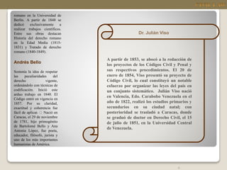 6
romano en la Universidad de
Berlín. A partir de 1848 se
dedicó exclusivamente a
realizar trabajos científicos.
Entre sus obras destacan
Historia del derecho romano
en la Edad Media (1815-
1831) y Tratado de derecho
romano (1840-1849).
Andrés Bello
Sostenía la idea de respetar
las peculiaridades del
derecho vigente,
ordenándolo con técnicas de
codificación. Inició este
arduo trabajo en 1840. El
Código entró en vigencia en
1857. Por su claridad,
exactitud y coherencia fue
fácil de aplicar. Nació en
Caracas, el 29 de noviembre
de 1781, hijo primogénito
de Bartolomé Bello y Ana
Antonia López, fue poeta,
educador, filósofo, jurista y
uno de los más importantes
humanistas de América.
Dr. Julián Viso
A partir de 1853, se abocó a la redacción de
los proyectos de los Códigos Civil y Penal y
sus respectivos procedimientos. El 20 de
enero de 1854, Viso presentó su proyecto de
Código Civil, lo cual constituyó un notable
esfuerzo por organizar las leyes del país en
un conjunto sistemático. Julián Viso nació
en Valencia, Edo. Carabobo Venezuela en el
año de 1822, realizó los estudios primarios y
secundarios en su ciudad natal; con
posterioridad se trasladó a Caracas, donde
se graduó de doctor en Derecho Civil, el 15
de julio de 1851, en la Universidad Central
de Venezuela.
 