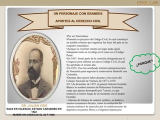 7
DR. JULIAN VISO
NACE EN VALENCIA, ESTADO CARABOBO EN
1822
MUERE EN CARACAS EL 20-7-1900.
•Por ser Venezolano.
•Presentó su proyecto de Código Civil, lo cual constituyó
un notable esfuerzo por organizar las leyes del país en un
conjunto sistemático.
•Aunque en el primer intento no logro nada siguió
trabajando tanto en el código civil como en el Código
Penal.
•En 1867, formó parte de la comisión designada por el
Congreso para elaborar un nuevo Código Civil, el cual
fue aprobado el mismo año.
•En 1872, Viso fue nombrado ministro plenipotenciario
de Venezuela para negociar la controversia limítrofe con
Colombia.
•Durante años ejerció labor docente y fue rector del
Colegio Nacional de Valencia de 1877 a 1879.
•El 1 de diciembre de 1879, el general Antonio Guzmán
Blanco lo nombró ministro de Relaciones Exteriores,
cargo que apenas desempeñó por 7 meses, ya que
renunció al mismo luego de un incidente con el propio
Guzmán.
• Además de trabajos de carácter jurídico, se dedicó a
asuntos económico-fiscales, como la sustitución del
sistema rentístico de aranceles por el establecimiento de
depósitos en puertos libres y el régimen hipotecario.
 