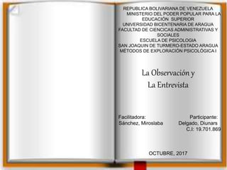 REPUBLICA BOLIVARIANA DE VENEZUELA
MINISTERIO DEL PODER POPULAR PARA LA
EDUCACIÓN SUPERIOR
UNIVERSIDAD BICENTENARIA DE ARAGUA
FACULTAD DE CIENCICAS ADMINISTRATIVAS Y
SOCIALES
ESCUELA DE PSICOLOGIA
SAN JOAQUIN DE TURMERO-ESTADO ARAGUA
MÉTODOS DE EXPLORACIÓN PSICOLÓGICA I
La Observación y
La Entrevista
Facilitadora: Participante:
Sánchez, Miroslaba Delgado, Diunars
C.I: 19.701.869
OCTUBRE, 2017
 