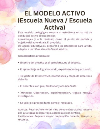 EL MODELO ACTIVO
(Escuela Nueva / Escuela
Activa)
Este modelo pedagógico rescata al estudiante en su rol de
conductor activo de sus propios
aprendizajes y a la realidad, como el punto de partida y
objetivo del aprendizaje. El propósito
de la labor educativa es, preparar a los estudiantes para la vida,
adaptar a los niños al medio Social adultos.
Características principales:
• El centro del proceso es el estudiante, no el docente.
• El aprendizaje se logra haciendo, experimentando y actuando.
• Se parte de los intereses, necesidades y etapa de desarrollo
del niño.
• El docente es un guía, facilitador y acompañante.
• Métodos: Observación, experimentación, trabajo manual,
investigación.
• Se valora el proceso tanto como el resultado.
Aportes: Reconocimiento del niño como sujeto activo, respeto
por sus etapas de desarrollo, aprendizaje con sentido.
Limitaciones: Requiere mayor preparación docente, tiempo y
recursos.
 
