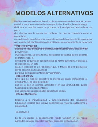 MODELOS ALTERNATIVOS
Modelo de Proyecto
explota la idea de que la enseñanza debe basarse en la creación de
proyectos o
investigaciones. De esta forma, al elaborar el trabajo que le encarga
el profesorado, el
estudiante adquirirá el conocimiento de forma autónoma y gracias a
la experiencia. En este
caso, el docente es un facilitador que, a través de una propuesta,
abrirá el camino a sus alumnos
para que persigan sus intereses y aprendan.
Modelo Sunbury
Este tipo de modelo educativo le otorga un papel protagónico al
estudiante. Él es libre de decidir
qué es lo que le interesa aprender y en qué profundidad quiere
hacerlo; la idea fundamental es
que satisfaga sus necesidades educativas únicas.
Enfoque Humanista
Respeto a la individualidad y autorrealización del estudiante.
Educación integral que incluye sentimientos, valores, autoestima y
creatividad.
Conectivos o
En la era digital, el conocimiento reside también en las redes.
Aprender es saber conectar fuentes, personas e información.
Dada su creciente relevancia en los distintos niveles de la educación, estos
modelos merecen un tratamiento en particular. En ellos, la metodología
didáctica se concibe como un proceso de investigación desarrollado por
parte
del alumno con la ayuda del profesor, lo que se considera como el
mecanismo
más adecuado para favorecer la construcción del conocimiento propuesto.
Así, a partir del planteamiento de problemas de conocimiento se desarrolla
una
secuencia de actividades que propicia la construcción del conocimiento
 