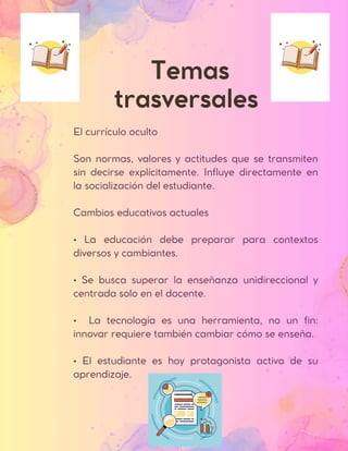 Temas
trasversales
El currículo oculto
Son normas, valores y actitudes que se transmiten
sin decirse explícitamente. Influye directamente en
la socialización del estudiante.
Cambios educativos actuales
• La educación debe preparar para contextos
diversos y cambiantes.
• Se busca superar la enseñanza unidireccional y
centrada solo en el docente.
• La tecnología es una herramienta, no un fin:
innovar requiere también cambiar cómo se enseña.
• El estudiante es hoy protagonista activo de su
aprendizaje.
 