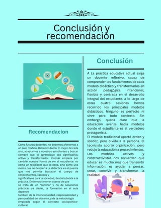 Conclusión y
Conclusión y
recomendación
recomendación
Conclusión y
recomendación
Como futuros docentes, no debemos aferrarnos a
un solo modelo. Debemos tomar lo mejor de cada
uno, adaptarnos a nuestros estudiantes y buscar
siempre que el aprendizaje sea significativo,
activo y transformador. Innovar empieza por
cambiar nuestra forma de ver al estudiante: no
como un recipiente que se llena, sino como una
mente que se despierta.La didáctica es el puente
que nos permite trasladar el cuerpo de
conocimientos, valiosos y
significativos para la sociedad, desde la teoría a la
práctica. Debemos tener en cuenta de que
se trata de un “camino” y no de soluciones
prácticas ya dadas, la formación en el aula
depende
también de la intencionalidad, responsabilidad y
personalidad del docente, y de la metodología
empleada según el contexto sociopolítico-
cultural
Recomendacion
A La práctica educativa actual exige
un docente reflexivo, capaz de
comprender los fundamentos de cada
modelo didáctico y transformarlos en
acción pedagógica intencional,
flexible y centrada en el desarrollo
integral del estudiante. a lo largo de
estas cuatro sesiones hemos
recorrido los principales modelos
didácticos. Ninguno es perfecto ni
sirve para todo contexto. Sin
embargo, queda claro que la
educación avanza hacia modelos
donde el estudiante es el verdadero
protagonista.
El modelo tradicional aportó orden y
solidez, pero olvidó a la persona. El
tecnicista aportó organización, pero
redujo la educación a procedimientos.
Los modelos activos y
constructivistas nos recuerdan que
educar es mucho más que transmitir
información: es ayudar a pensar,
crear, convivir y transformar la
realidad.
Conclusión
 