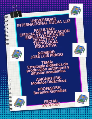 UNIVERSIDAD
UNIVERSIDAD
INTERNACIONAL NUEVA
INTERNACIONAL NUEVA LUZ
LUZ
FACULTAD:
FACULTAD:
CIENCIA DE LA EDUCACIÓN
CIENCIA DE LA EDUCACIÓN
ESPECIALIZACIÓN EN
ESPECIALIZACIÓN EN
DIDÁCTICA Y
DIDÁCTICA Y
TECNOLOGÍA
TECNOLOGÍA
EDUCATIVA
EDUCATIVA
NOMBRE:
NOMBRE:
JOSÉ LUIS PRADO
JOSÉ LUIS PRADO
TEMA:
TEMA:
Estrategia didáctica de
Estrategia didáctica de
producción autónoma y
producción autónoma y
difusión académica
difusión académica
ASIGNATURA:
ASIGNATURA:
Modelos Didácticos
Modelos Didácticos
PROFESORA:
PROFESORA:
Berenice González
Berenice González
FECHA:
FECHA:
27/8
27/8/2026
/2026
UNIVERSIDAD
INTERNACIONAL NUEVA LUZ
FACULTAD:
CIENCIA DE LA EDUCACIÓN
ESPECIALIZACIÓN EN
DIDÁCTICA Y
TECNOLOGÍA
EDUCATIVA
NOMBRE:
JOSÉ LUIS PRADO
TEMA:
Estrategia didáctica de
producción autónoma y
difusión académica
ASIGNATURA:
Modelos Didácticos
PROFESORA:
Berenice González
FECHA:
27/8/2026
 