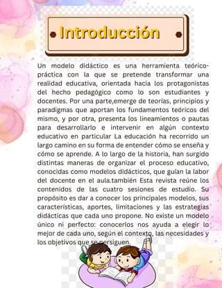 Un modelo didáctico es una herramienta teórico-
práctica con la que se pretende transformar una
realidad educativa, orientada hacia los protagonistas
del hecho pedagógico como lo son estudiantes y
docentes. Por una parte,emerge de teorías, principios y
paradigmas que aportan los fundamentos teóricos del
mismo, y por otra, presenta los lineamientos o pautas
para desarrollarlo e intervenir en algún contexto
educativo en particular La educación ha recorrido un
largo camino en su forma de entender cómo se enseña y
cómo se aprende. A lo largo de la historia, han surgido
distintas maneras de organizar el proceso educativo,
conocidas como modelos didácticos, que guían la labor
del docente en el aula.también Esta revista reúne los
contenidos de las cuatro sesiones de estudio. Su
propósito es dar a conocer los principales modelos, sus
características, aportes, limitaciones y las estrategias
didácticas que cada uno propone. No existe un modelo
único ni perfecto: conocerlos nos ayuda a elegir lo
mejor de cada uno, según el contexto, las necesidades y
los objetivos que se persiguen.
Introducción
Introducción
Introducción
 