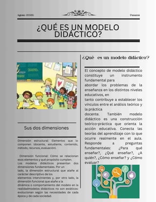 ¿QUÉ ES UN MODELO
¿QUÉ ES UN MODELO
DIDÁCTICO?
DIDÁCTICO?
¿QUÉ ES UN MODELO
DIDÁCTICO?
Dimensión estructural: Elementos que lo
componen (docente, estudiante, contenido,
método, recursos, evaluación).
Agosto 2026 Panamá
Sus dos dimensiones
Dimensión funcional: Cómo se relacionan
esos elementos y qué propósito cumplen.
Los modelos didácticos presentan dos
dimensiones fundamentales. Por un
lado, la dimensión estructural que atañe al
carácter descriptivo de los
elementos intervinientes y, por otro lado, la
dimensión funcional que atañe a la
dinámica o comportamiento del modelo en la
realidadmodelos didácticos no son estáticos:
evolucionan según las necesidades de cada
época y de cada sociedad.
¿Qué es un modelo didáctico?
El concepto de modelo didáctico
constituye un instrumento
fundamental para
abordar los problemas de la
enseñanza en los distintos niveles
educativos, en
tanto contribuye a establecer los
vínculos entre el análisis teórico y
la práctica
docente. También modelo
didáctico es una construcción
teórico-práctica que orienta la
acción educativa. Conecta las
teorías del aprendizaje con lo que
ocurre realmente en el aula.
Responde a preguntas
fundamentales: ¿Para qué
enseñar?, ¿Qué enseñar?, ¿A
quién?, ¿Cómo enseñar? y ¿Cómo
evaluar?
 