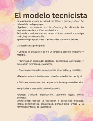 El modelo tecnicista
La enseñanza es una actividad científica, rigurosa y eficaz. Se
habla de la pedagogía por
objetivos. Los valores son la eficacia y la eficiencia. Lo
importante es la planificación detallada.
Se instala la racionalidad instrumental. Los contenidos son algo
dado, hay una concepción
epistemológica positivista. Las verdades son acumulativas.
Características principales:
• Concibe la educación como un proceso técnico, eficiente y
medible.
• Planificación detallada: objetivos, contenidos, actividades y
evaluación definidos previamente.
• Objetivos expresados en conductas observables y medibles.
• Métodos estandarizados para todos los estudiantes por igual.
• El docente es un ejecutor de procedimientos preestablecidos.
• se prioriza el resultado sobre el proceso.
Aportes: Claridad, organización, secuencia lógica, metas
definidas.
Limitaciones: Reduce la educación a conductas medibles.
Ignora sentimientos, creatividad, pensamiento crítico y la
formación integral de la persona.
 