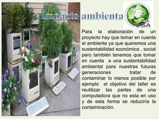 Para la elaboración de un 
proyecto hay que tomar en cuenta 
el ambiente ya que queremos una 
sustentabilidad económica , social 
pero también tenemos que tomar 
en cuenta a una sustentabilidad 
ambiental para nuestras futuras 
generaciones tratar de 
contaminar lo menos posible por 
ejemplo el objetivo del taller es 
reutilizar las partes de una 
computadora que no esta en uso 
y de esta forma se reduciría la 
contaminación. 
 