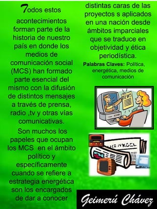 Todos estos           distintas caras de las
                          proyectos s aplicados
     acontecimientos      en una nación desde
   forman parte de la      ámbitos imparciales
  historia de nuestro       que se traduce en
   país en donde los        objetividad y ética
        medios de              periodística.
 comunicación social      Palabras Claves: Política,
 (MCS) han formado           energética, medios de
                                 comunicación
    parte esencial del
mismo con la difusión
de distintos mensajes
  a través de prensa,
 radio ,tv y otras vías
      comunicativas.
     Son muchos los
 papeles que ocupan
los MCS en el ámbito
        político y
    específicamente
  cuando se refiere a
 estrategia energética
  son los encargados
    de dar a conocer      Geimerú Chávez
 