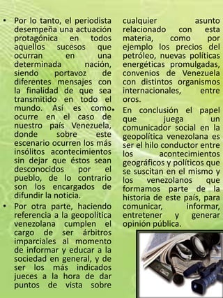 • Por lo tanto, el periodista     cualquier             asunto
  desempeña una actuación         relacionado con esta
  protagónica en todos            materia,       como      por
  aquellos sucesos que            ejemplo los precios del
  ocurran        en       una     petróleo, nuevas políticas
  determinada          nación,    energéticas promulgadas,
  siendo      portavoz      de    convenios de Venezuela
  diferentes mensajes con         con distintos organismos
  la finalidad de que sea         internacionales,       entre
  transmitido en todo el          oros.
  mundo. Así es como•             En conclusión el papel
  ocurre en el caso de            que          juega        un
  nuestro país Venezuela,         comunicador social en la
  donde        sobre      este    geopolítica venezolana es
  escenario ocurren los más       ser el hilo conductor entre
  insólitos acontecimientos       los        acontecimientos
  sin dejar que éstos sean        geográficos y políticos que
  desconocidos       por     el   se suscitan en el mismo y
  pueblo, de lo contrario         los    venezolanos       que
  son los encargados de           formamos parte de la
  difundir la noticia.            historia de este país, para
• Por otra parte, haciendo        comunicar,         informar,
  referencia a la geopolítica     entretener y generar
  venezolana cumplen el           opinión pública.
  cargo de ser árbitros
  imparciales al momento
  de informar y educar a la
  sociedad en general, y de
  ser los más indicados
  jueces a la hora de dar
  puntos de vista sobre
 