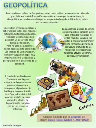 Para muchos el hablar de Geopolítica, es un tanto tedioso, esto quizás se debe a la
        gran deficiencia de información que se tiene con respecto a este tema, la
    Geopolítica, va mucho más allá que un simple estudio de la política de un país y
                                  sus recursos naturales.

 Es estudiar, investigar, analizar y                       La geopolítica a pesar de ser de
saber utilizar todos esos recursos                         carácter político, también sirve
 naturales, históricos, culturales,                          para entender y explicar el
    religiosos y económicos que                              orden mundial Ayuda a los
   permitan un desarrollo eficaz                           Estados a intentar comprender
         dentro de la nación.                               de una forma más perfecta la
     Pero no solo los Gobiernos                               estructura profunda de las
 tienen acceso a este contenido.                              relaciones internacionales
   Los Medios de Comunicación,                               Palabras Claves: Geografía,
  cumple y juegan un papel muy                                  política, comunicación
  importante en la Geopolítica y
por lo tanto en el desarrollo de la
              sociedad.




  A través de los Medios de
    Comunicación, la gran
 mayoría de las personas se
     pueden informarse e
 interpretar algún tema. Se
 habla que la comunicación
  es el “portador básico del
  proceso social”, y es aquí
    donde los Medios de
   Comunicación cumplen
     con su rol, el cual es
           informar.


                                          Ciencia fundada por el geógrafo de
                                       origen sueco Rudolf Kjellén (1864-1922)

Marluis Burgos
 