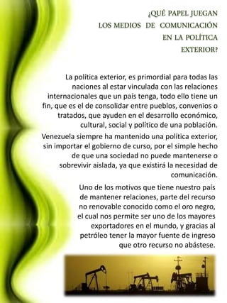 La política exterior, es primordial para todas las
           naciones al estar vinculada con las relaciones
  internacionales que un país tenga, todo ello tiene un
fin, que es el de consolidar entre pueblos, convenios o
      tratados, que ayuden en el desarrollo económico,
             cultural, social y político de una población.
Venezuela siempre ha mantenido una política exterior,
sin importar el gobierno de curso, por el simple hecho
           de que una sociedad no puede mantenerse o
       sobrevivir aislada, ya que existirá la necesidad de
                                            comunicación.
           Uno de los motivos que tiene nuestro país
            de mantener relaciones, parte del recurso
           no renovable conocido como el oro negro,
           el cual nos permite ser uno de los mayores
                exportadores en el mundo, y gracias al
            petróleo tener la mayor fuente de ingreso
                        que otro recurso no abástese.
 