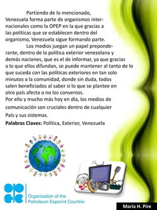 Partiendo de lo mencionado,
Venezuela forma parte de organismos inter-
nacionales como la OPEP en la que gracias a
las políticas que se establecen dentro del
organismo, Venezuela sigue formando parte.
           Los medios juegan un papel preponde-
rante, dentro de la política exterior venezolana y
demás naciones, que es el de informar, ya que gracias
a lo que ellos difundan, se puede mantener al tanto de lo
que suceda con las políticas exteriores en tan solo
minutos a la comunidad, donde sin duda, todos
salen beneficiados al saber si lo que se plantee en
otro país afecta o no los convenios.
Por ello y mucho más hoy en día, los medios de
comunicación son cruciales dentro de cualquier
País y sus sistemas.
Palabras Claves: Política, Exterior, Venezuela




                                                    María H. Pire
 