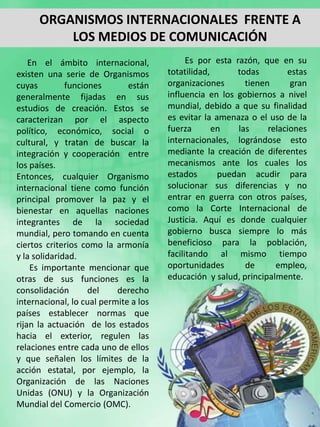 ORGANISMOS INTERNACIONALES FRENTE A
          LOS MEDIOS DE COMUNICACIÓN
    En el ámbito internacional,              Es por esta razón, que en su
existen una serie de Organismos        totatilidad,      todas         estas
cuyas         funciones       están    organizaciones       tienen      gran
generalmente fijadas en sus            influencia en los gobiernos a nivel
estudios de creación. Estos se         mundial, debido a que su finalidad
caracterizan por el aspecto            es evitar la amenaza o el uso de la
político, económico, social o          fuerza       en    las     relaciones
cultural, y tratan de buscar la        internacionales, lográndose esto
integración y cooperación entre        mediante la creación de diferentes
los países.                            mecanismos ante los cuales los
Entonces, cualquier Organismo          estados       puedan acudir para
internacional tiene como función       solucionar sus diferencias y no
principal promover la paz y el         entrar en guerra con otros países,
bienestar en aquellas naciones         como la Corte Internacional de
integrantes de la sociedad             Justicia. Aquí es donde cualquier
mundial, pero tomando en cuenta        gobierno busca siempre lo más
ciertos criterios como la armonía      beneficioso para la población,
y la solidaridad.                      facilitando al mismo tiempo
    Es importante mencionar que        oportunidades        de      empleo,
otras de sus funciones es la           educación y salud, principalmente.
consolidación       del    derecho
internacional, lo cual permite a los
países establecer normas que
rijan la actuación de los estados
hacia el exterior, regulen las
relaciones entre cada uno de ellos
y que señalen los límites de la
acción estatal, por ejemplo, la
Organización de las Naciones
Unidas (ONU) y la Organización
Mundial del Comercio (OMC).
 