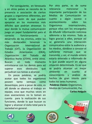 Por consiguiente, en Venezuela       Por otra parte, es de suma
y en otros países se necesita de la        relevancia      mencionar        la
presencia o asociación de ciertos          importante participación de los
grupos u organismos diferentes, por        Medios de Comunicación en
la simple razón de que puedan              cuanto a algún suceso o
apoyarse en los momentos más               acontecimiento        sobre     los
difíciles que podrían atravesar. Es        Organismos         Internacionales,
aquí donde la mutua comunicación           porque ellos son los encargados
juega un papel fundamental para el         de difundir información noticiosa
correcto       funcionamiento          y   referente a los mismos. Todo se
desarrollo de los mismos, entre los        logra gracias a ellos, porque así
más      destacados      tenemos      la   se generaría una interacción
Organización        Internacional de       comunicativa entre la audiencia y
Trabajo (OIT), la Organización de          los medios, dándose a conocer el
Estados       Americanos         (OEA),    suficiente mensaje que se
Organización del Tratado del               transmite, y así, el mundo entero
Atlántico Norte (OTAN), entre otros.       estaría enterado o informado de
Buscan      en     todo      momento       lo que puede ocurrir en alguna
entrelazarse con los demás para así        situación determinada. Es así que
superar esos obstáculos que                se podría alcanzar un mejor
perjudican sus tareas a alcanzar.          ambiente      en      cuanto     al
    En pocas palabras, se podría           conocimiento y análisis de
acotar que todos los organismos            hechos de gran interés para
poseen tanto ventajas como                 todos los seres humanos.
desventajas, pero a pesar de esto, es       Palabras Claves: Organismos,
allí donde se observa el trabajo en        Medios de Comunicación, Paz.
equipo, cosa que muchas veces en                                Carlos Holguín
esas asociaciones no lo toman en
cuenta para la realización de sus
funciones, donde lo que buscan es
lograr y alcanzar el éxito total para la
sociedad en general.
 