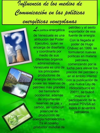 Influencia de los medios de
Comunicación en las políticas
   energéticas venezolanas
       La política energética      petróleo y el sexto
                                   exportador de esa
       de Venezuela es una         fuente de energía.
        atribución del Poder        Con la llegada al
         Ejecutivo, quien se         poder de Hugo
       encarga de diseñarla       Chávez en 1999, se
          y coordinarla por       formularon nuevas
             medio de sus         políticas en materia
         diferentes órganos             petrolera,
           administrativos.       comenzando por la
       Venezuela es uno de       lucha para elevar los
            los principales      precios del petróleo y
           productores de         en el ámbito interno
        energía del mundo,       con la publicación de
       posee las reservas de       una nueva Ley de
       petróleo más grandes         Hidrocarburos en
            del hemisferio          20011, se buscó
        occidental, además              mejorar la
           de importantes          participación de la
         reservas de gas y         estatal PDVSA en
        carbón, así como un        todos lo acuerdos
             potencial de              petroleros.
            producción de
       energía hidroeléctrica.
             Es el noveno
       productor mundial de
 