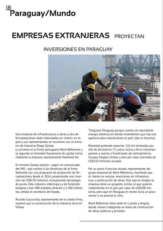 18
Paraguay/Mundo
Empresas extranjeras proyectan
inversiones en Paraguay
Una empresa de infraestructura y obras y otra de
ferroaleaciones están interesadas en invertir en el
país y sus representantes se reunieron con el minis-
tro de Industria, Diego Zavala.
La primera es la firma portuguesa Word Reference y
la segunda es Sinosteel Equipment de capital china,
mediante la empresa representante Nañeretã SA.
El ministro Zavala explicó –según un comunicado
del MIC– que recibió a los directivos de la firma
Nañeretã con una propuesta de producción de fer-
roaleaciones desde el 2014, proyectando una inver-
sión de US$130 millones, incorporando tecnología
de punta. Esta industria siderúrgica y de fundición
proyecta crear 400 empleos directos y 1.500 indirec-
tos, señaló el secretario de Estado.
Ricardo Cuccurullo, representante de la citada firma,
expresó que la construcción de la industria sería en
Villeta.
“Elegimos Paraguay, porque cuenta con abundante
energía eléctrica en donde entendemos que hay una
apertura para industrializar el país”, dijo el directivo.
Ñaneretã pretende exportar 110 mil toneladas por
año de ferrosilicio 75, calcio silicio y ferro silicoman-
ganeso a acerías y fundiciones de Latinoamérica,
Europa, Estados Unidos y Asia por valor estimado de
US$150 millones anuales.
Por su parte, Francisco Acosta, representante del
grupo empresarial Word Reference, manifestó que
el interés es realizar inversiones en infraestruc-
tura y construcción de obras. Dijo que en Angola la
empresa tiene un proyecto similar al que quieren
implementar en el país por valor de US$500 mil-
lones, pero que en Paraguay el monto sería un poco
menor y no precisó la cifra.
Word Reference tiene sede en Luanda y Angola,
donde vienen trabajando en áreas de construcción
de obras públicas y privadas.
 