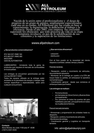 ¿ Que servicios ofrecemos?
· cotización
· distribución
Con el foco puesto en la necesidad del cliente
respecto a cantidad, calidad, tiempo y destino.
Para las navieras:
- Recepción, control y movimiento de vehículos,
documentación aduanera.
- Monitoreo de la entrega en cuanto a la ETA del
buque hasta su partida, sin entorpecer la operativa
normal del buque.
- Coordinación general desde que comienza el
embarque hasta que finaliza
Las entregas se realizan:
- Por toma directa
- por barcazas (en Zona Común y BuenosAires
principalmente)
- Por camiones en todos los puertos del país
habilitados para ello, principalmente en todos
los muelles de la Hidrovia.
Para el mercado terrestre:
- Almacenaje y programación de unidades hasta su
despacho.
- Recepción, control y movimiento de vehículos.
- Monitoreos de entrega.
- Coordinación general y Logística en transporte
terrestre.
Contacto
Alicia Moreau de Justo 1150 piso 4º 403B
(+5411) 4341-4535
¿ Que productos comercializamos?
IFO 180 CST/ RME 180
IFO 380 CST/ RMG 380
MGO DMA
GAS OILAUTOMOTOR
LUBRICANTES brindando toda la gama de
productos que requiere el mercado de combustibles
en la actualidad.
Las entregas se encuentran garantizadas por las
normas ISO 8217:2005
Todos los equipos utilizado en la entrega están
anotados en la secretaria de energía y trabajan bajo
normas específicas y especializadas, aptos para
cualquier zona primaria.
Nacida de la unión entre el profesionalismo y el deseo de
progreso de un grupo de amigos, ampliamente especializados
cada uno en su campo, All Petroleum jmj fue criada en base al
conocimiento, la organización, la dedicación al trabajo y la
eficiencia. Desde el año 2002, esta empresa fue creciendo
superando los obstáculos que todo proyecto de vida en su etapa
mas temprana involucra, en pos de la solidificación de sus
cimientos y la superación de las limitaciones.
wwww.allpetroleum.com
Info: admin@allpetroleumjmj.com
 