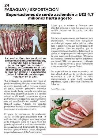 24
PARAGUAY / EXPORTACIÓN
Exportaciones de cerdo ascienden a US$ 4,7
millones hasta agosto
“La producción se encuentra muy bien, el
precio no está muy alto pero estaría subiendo,
de a poco iría mejorando el precio de la carne
de cerdo, nuestros principales mercados
siguen siendo Rusia y Angola, mercados que
no son muy exigentes en cuanto a la sanidad
animal, es ahí donde encontramos algunos
problemas con los precios ya que no contamos
con una certificación de sanidad”, apuntó
Ronald Dietze. Además los grandes
productores de cerdo se encuentran realizando
importantesinversionesenelrubro.
El grupo de cooperativas de producción
Asicsa invierte aproximadamente US$ 15
millones en tecnología para aumento y mejora
de la producción suina en el país. “Son dos
grandes aglomerados productores de cerdos,
uno corresponde al departamento de Itapúa a
través de Upisa y Colonias Unidas, el segundo
grupoeselconsorciodelas5cooperativas
La producción suina en el país se
encuentra relativamente estable,
a pesar del bajo precio que
presenta sigue en constante
aumento, actualmente en el país
existen unas 200 mil cabezas de
cerdos con destino a exportación
de las 1 millón de cabezas que
totalizan en el país.
sociedad anónima y están haciendo en gran
medida producción de cerdo con alta
tecnología.
Esto se realiza para contar con más cerdos para
exportación, “necesitamos conquistar
mercados que paguen, todos quieren cerdos
pero el país no cuenta con la certificación de
peste porcina. Esto no significa que se
encuentre instalada la enfermedad en nuestros
cerdos, no hay peste porcina en Paraguay, pero
de igual manera se debe certificar. El Senacsa
está haciendo su trabajo de a poco, esperemos
que para el 2014 contemos con un certificado
de país sin peste porcina y entrar fuertemente
enotrosmercados”,apuntóDietze.
Las exportaciones de carne de cerdo y sus
derivados desde el mes de enero hasta agosto
ascendieron a US$ 4.770.000 en valor
correspondiente a unas 1.650 toneladas
exportadas, según la Dirección Nacional de
Aduanas.
Fuente:5dias.com.py
Asicsa que se unieron y formaron esta
 