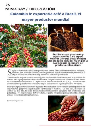 26
PARAGUAY / EXPORTACIÓN
Colombia le exportaría café a Brasil, el
mayor productor mundial
Brasil el mayor productor y
exportador de Café espera
mejorar la oferta de las mezclas
del producto tostado, razón por la
cual negocia la compra del
producto colombiano.
Según el diario Portafolio, las negociaciones van en firme, mientras Fernando Pimentel,
ministro de Comercio Exterior, señala que Brasil busca incrementar la producción y
exportacióndemezclastostadasyreducirlasventasdegranoverde.
"Tenemos que mejorar nuestra mezcla y para eso debemos traer al menos el 30 por ciento de
café de otro lugar para mezclarlo con el nuestro", aseguró Pimentel en Belo Horizonte, donde
se celebra la reunión anual de la Organización Internacional del Café (OIC). El funcionario
ademásseñalóqueeltrámitenoessencilloyserequierenvíaslegalesparadarloporhecho.
Para que un producto colombiano ingrese a Brasil se deben hacer cambios en la legislación de
ese país para que pueda llegar el grano verde desde el exterior. De otro lado, en lo que va
corrido de este año, la caída de los precios internacionales del grano han acumulado una
pérdida de 18% en el mercado de NuevaYork, lo que ha obligado al país de la Samba a ofrecer
ayudaseconómicasaloscaficultores.
Fuente:zonalogistica.com
 