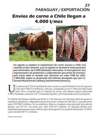 27
PARAGUAY / EXPORTACIÓN
Envíos de carne a Chile llegan a
4.000 t/mes
En agosto se duplicó la exportación de carne vacuna a Chile en
relación al mes anterior, y ya en agosto se alcanzó la meta prevista
para diciembre, de 4.000 toneladas mensuales. A nivel general, las
exportaciones de productos y subproductos pecuarios de nuestro
país hacia todo el mundo casi alcanzan en valor FOB los US$
1.000.000, según se desprende del informe divulgado ayer por el
ServicioNacionaldeCalidadySaludAnimal(Senacsa).
n volumen de 9.336,4 toneladas de carne vacuna se exportó hasta el cierre de agosto a
Chile (por US$ 57,8 millones), cifra que, comparada con las 5.346,6 enviadas hasta
Ujulio, lleva a concluir que el volumen de envíos solo durante agosto representó
3.989,7toneladas,contralas1.817,2toneladasdejulio,y663,4toneladasenelmesdejunio.
El informe del Senacsa detalla que desde el 1 de enero de este año hasta final de agosto se
exportaron productos y subproductos pecuarios en un volumen de 260.166,1 t, que generaron
unos US$ 994,9 millones. En la estadística, Rusia se mantiene como principal mercado de
destino, con 83.713 t de carne, por valor US$ 427 millones. El siguiente destino más
importante para nuestra carne es Brasil, pues hasta agosto ya se exportó a dicho país 14.560,5
t,porvalordeUS$ 77,1millones.
Fuente:abc.com.py
 