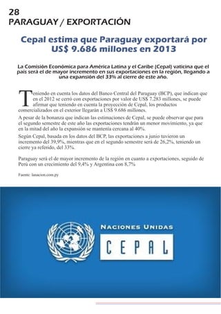 28
PARAGUAY / EXPORTACIÓN
Cepal estima que Paraguay exportará por
US$ 9.686 millones en 2013
La Comisión Económica para América Latina y el Caribe (Cepal) vaticina que el
país será el de mayor incremento en sus exportaciones en la región, llegando a
una expansión del 33% al cierre de este año.
eniendo en cuenta los datos del Banco Central del Paraguay (BCP), que indican que
en el 2012 se cerró con exportaciones por valor de US$ 7.283 millones, se puede
Tafirmar que teniendo en cuenta la proyección de Cepal, los productos
comercializados en el exterior llegarán a US$ 9.686 millones.
A pesar de la bonanza que indican las estimaciones de Cepal, se puede observar que para
el segundo semestre de este año las exportaciones tendrán un menor movimiento, ya que
en la mitad del año la expansión se mantenía cercana al 40%.
Según Cepal, basada en los datos del BCP, las exportaciones a junio tuvieron un
incremento del 39,9%, mientras que en el segundo semestre será de 26,2%, teniendo un
cierre ya referido, del 33%.
Paraguay será el de mayor incremento de la región en cuanto a exportaciones, seguido de
Perú con un crecimiento del 9,4% y Argentina con 8,7%
Fuente: lanacion.com.py
 
