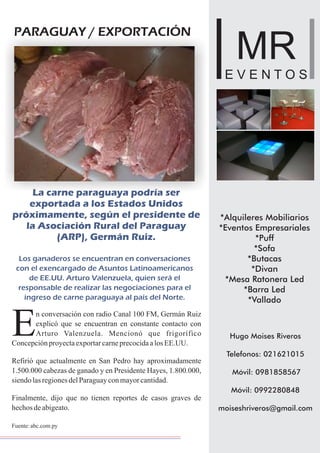 *Alquileres Mobiliarios
*Eventos Empresariales
*Puff
*Sofa
*Butacas
*Divan
*Mesa Ratonera Led
*Barra Led
*Vallado
Hugo Moises Riveros
Telefonos: 021621015
Móvil: 0981858567
Móvil: 0992280848
moiseshriveros@gmail.com
MR
E V E N T O S
*Alquileres Mobiliarios
*Eventos Empresariales
*Puff
*Sofa
*Butacas
*Divan
*Mesa Ratonera Led
*Barra Led
*Vallado
Hugo Moises Riveros
Telefonos: 021621015
Móvil: 0981858567
Móvil: 0992280848
moiseshriveros@gmail.com
MR
E V E N T O S
PARAGUAY / EXPORTACIÓN
La carne paraguaya podría ser
exportada a los Estados Unidos
próximamente, según el presidente de
la Asociación Rural del Paraguay
(ARP), Germán Ruiz.
Los ganaderos se encuentran en conversaciones
con el exencargado de Asuntos Latinoamericanos
de EE.UU. Arturo Valenzuela, quien será el
responsable de realizar las negociaciones para el
ingreso de carne paraguaya al país del Norte.
n conversación con radio Canal 100 FM, Germán Ruiz
explicó que se encuentran en constante contacto con
EArturo Valenzuela. Mencionó que frigorífico
ConcepciónproyectaexportarcarneprecocidaalosEE.UU.
Refirió que actualmente en San Pedro hay aproximadamente
1.500.000 cabezas de ganado y en Presidente Hayes, 1.800.000,
siendolasregionesdelParaguayconmayorcantidad.
Finalmente, dijo que no tienen reportes de casos graves de
hechosdeabigeato.
Fuente:abc.com.py
 