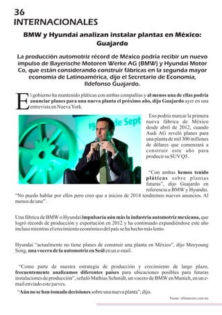 36
INTERNACIONALES
BMW y Hyundai analizan instalar plantas en México:
Guajardo
La producción automotriz récord de México podría recibir un nuevo
impulso de Bayerische Motoren Werke AG (BMW) y Hyundai Motor
Co, que están considerando construir fábricas en la segunda mayor
economía de Latinoamérica, dijo el Secretario de Economía,
Ildefonso Guajardo.
l gobierno ha mantenido pláticas con ambas compañías y al menos una de ellas podría
anunciar planes para una nueva planta el próximo año, dijo Guajardo ayer en una
entrevistaenNuevaYork.E Eso podría marcar la primera
nueva fábrica de México
desde abril de 2012, cuando
Audi AG reveló planes para
una planta de mil 300 millones
de dólares que comenzará a
construir este año para
producirsu SUVQ5.
“Con ambas hemos tenido
pláticas sobre plantas
futuras”, dijo Guajardo en
referencia a BMW y Hyundai.
“No puedo hablar por ellos pero creo que a inicios de 2014 tendremos nuevos anuncios. Al
menosdeuno”.
Una fábrica de BMWo Hyundai impulsaría aún más la industria automotriz mexicana, que
logró récords de producción y exportación en 2012 y ha continuado expandiéndose este año
inclusomientraselcrecimientoeconómicodelpaíssehahechomáslento.
Hyundai “actualmente no tiene planes de construir una planta en México”, dijo Meeyoung
Song, una voceradelaautomotrizenSeúlenune-mail.
“Como parte de nuestra estrategia de producción y crecimiento de largo plazo,
frecuentemente analizamos diferentes países para ubicaciones posibles para futuras
instalaciones de producción”, señaló Mathias Schmidt, un vocero de BMWen Munich, en un e-
mailenviadoestejueves.
“Aún no sehan tomado decisionessobreunanuevaplanta”,dijo.
Fuente: elfinanciero.com.mx
 