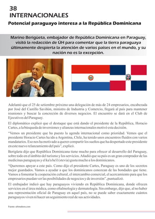 38
INTERNACIONALES
Potencial paraguayo interesa a la República Dominicana
Marino Berigüeta, embajador de República Dominicana en Paraguay,
visitó la redacción de ÚH para comentar que la tierra paraguaya
últimamente despierta la atención de varios países en el mundo, y su
nación no es la excepción.
Adelantó que el 25 de setiembre próximo una delegación de más de 24 empresarios, encabezada
por José del Castillo Saviñón, ministro de Industria y Comercio, llegará al país para mantener
reuniones y buscar la concreción de diversos negocios. El encuentro se dará en el Club de
EjecutivosdelParaguay.
El diplomático explicó que el destaque que está dando el presidente de la República, Horacio
Cartes,alabúsquedadeinversionesyalianzasinternacionalesmotivóestadecisión.
“Vemos un presidente que ha puesto la agenda internacional como prioridad. Vemos que el
presidente Horacio Cartes ha ido aArgentina, Chile, ha tenido unos encuentros fluidos con varios
mandatarios. Eso nos ha motivado a querer compartir los sueños que ha despertado este presidente
enestenuevorelanzamientodelpaís”,explicó.
Berigüeta dijo que República Dominicana tiene mucho para ofrecer al desarrollo del Paraguay,
sobre todo en el ámbito del turismo y los servicios.Añadió que su país es un gran comprador de las
medicinasparaguayasyelka'ahe'ê(stevia)gustamuchoalosdominicanos.
“Queremos apoyar a este país. Como dijo el presidente Cartes, Paraguay es uno de los secretos
mejor guardados. Vamos a ayudar a que los dominicanos conozcan de las bondades que tiene.
Vamos a fomentar la cooperación cultural, el intercambio comercial, el acercamiento para que los
empresariospuedanverlasposibilidadesdenegociosydeinversión”,puntualizó.
El embajador indicó que hay paraguayos viviendo en República Dominicana, donde ofrecen
servicios en el área médica, como oftalmología y dermatología. Sin embargo, dijo que, al no haber
una representación oficial de Paraguay en aquel país, no se puede saber exactamente cuántos
paraguayosvivennihacerunseguimientorealdesus actividades.
Fuente:ultimahora.com
 