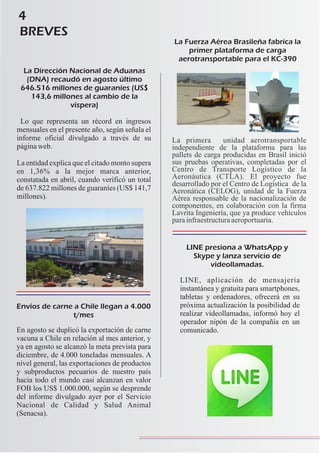 4
BREVES
La Dirección Nacional de Aduanas
(DNA) recaudó en agosto último
646.516 millones de guaraníes (US$
143,6 millones al cambio de la
víspera)
Lo que representa un récord en ingresos
mensuales en el presente año, según señala el
informe oficial divulgado a través de su
páginaweb.
La entidad explica que el citado monto supera
en 1,36% a la mejor marca anterior,
constatada en abril, cuando verificó un total
de 637.822 millones de guaraníes (US$ 141,7
millones).
Envíos de carne a Chile llegan a 4.000
t/mes
En agosto se duplicó la exportación de carne
vacuna a Chile en relación al mes anterior, y
ya en agosto se alcanzó la meta prevista para
diciembre, de 4.000 toneladas mensuales. A
nivel general, las exportaciones de productos
y subproductos pecuarios de nuestro país
hacia todo el mundo casi alcanzan en valor
FOB los US$ 1.000.000, según se desprende
del informe divulgado ayer por el Servicio
Nacional de Calidad y Salud Animal
(Senacsa).
La Fuerza Aérea Brasileña fabrica la
primer plataforma de carga
aerotransportable para el KC-390
La primera unidad aerotransportable
independiente de la plataforma para las
pallets de carga producidas en Brasil inició
sus pruebas operativas, completadas por el
Centro de Transporte Logístico de la
Aeronáutica (CTLA). El proyecto fue
desarrollado por el Centro de Logística de la
Aeronática (CELOG), unidad de la Fuerza
Aérea responsable de la nacionalización de
componentes, en colaboración con la firma
Lavrita Ingeniería, que ya produce vehículos
parainfraestructuraaeroportuaria.
LINE presiona a WhatsApp y
Skype y lanza servicio de
videollamadas.
LINE, aplicación de mensajería
instantánea y gratuita para smartphones,
tabletas y ordenadores, ofrecerá en su
próxima actualización la posibilidad de
realizar videollamadas, informó hoy el
operador nipón de la compañía en un
comunicado.
 