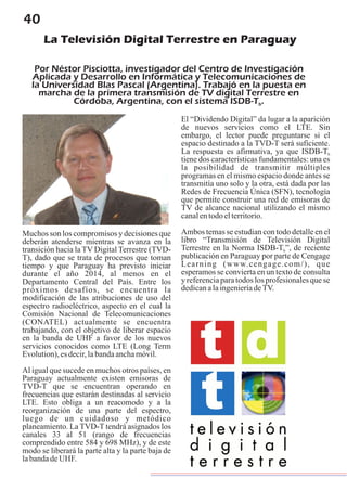 40
La Televisión Digital Terrestre en Paraguay
Por Néstor Pisciotta, investigador del Centro de Investigación
Aplicada y Desarrollo en Informática y Telecomunicaciones de
la Universidad Blas Pascal (Argentina). Trabajó en la puesta en
marcha de la primera transmisión de TV digital Terrestre en
Córdoba, Argentina, con el sistema ISDB-T .b
Muchos son los compromisos y decisiones que
deberán atenderse mientras se avanza en la
transición hacia la TV Digital Terrestre (TVD-
T), dado que se trata de procesos que toman
tiempo y que Paraguay ha previsto iniciar
durante el año 2014, al menos en el
Departamento Central del País. Entre los
próximos desafíos, se encuentra la
modificación de las atribuciones de uso del
espectro radioeléctrico, aspecto en el cual la
Comisión Nacional de Telecomunicaciones
(CONATEL) actualmente se encuentra
trabajando, con el objetivo de liberar espacio
en la banda de UHF a favor de los nuevos
servicios conocidos como LTE (Long Term
Evolution),esdecir,labandaanchamóvil.
Al igual que sucede en muchos otros países, en
Paraguay actualmente existen emisoras de
TVD-T que se encuentran operando en
frecuencias que estarán destinadas al servicio
LTE. Esto obliga a un reacomodo y a la
reorganización de una parte del espectro,
luego de un cuidadoso y metódico
planeamiento. La TVD-T tendrá asignados los
canales 33 al 51 (rango de frecuencias
comprendido entre 584 y 698 MHz), y de este
modo se liberará la parte alta y la parte baja de
labandadeUHF.
El “Dividendo Digital” da lugar a la aparición
de nuevos servicios como el LTE. Sin
embargo, el lector puede preguntarse si el
espacio destinado a la TVD-T será suficiente.
La respuesta es afirmativa, ya que ISDB-Tb
tiene dos características fundamentales: una es
la posibilidad de transmitir múltiples
programas en el mismo espacio donde antes se
transmitía uno solo y la otra, está dada por las
Redes de Frecuencia Única (SFN), tecnología
que permite construir una red de emisoras de
TV de alcance nacional utilizando el mismo
canalentodoelterritorio.
Ambos temas se estudian con todo detalle en el
libro “Transmisión de Televisión Digital
Terrestre en la Norma ISDB-T ”, de recienteb
publicación en Paraguay por parte de Cengage
Learning (www.cengage.com/), que
esperamos se convierta en un texto de consulta
y referencia para todos los profesionales que se
dedicanalaingenieríadeTV.
 