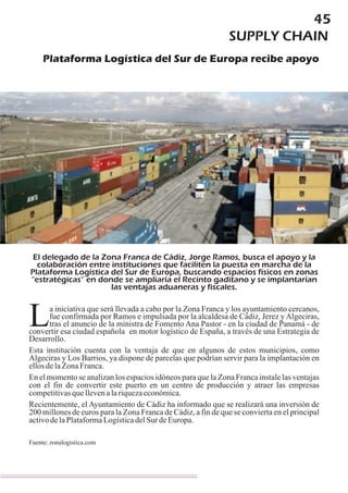 45
SUPPLY CHAIN
Plataforma Logística del Sur de Europa recibe apoyo
El delegado de la Zona Franca de Cádiz, Jorge Ramos, busca el apoyo y la
colaboración entre instituciones que faciliten la puesta en marcha de la
Plataforma Logística del Sur de Europa, buscando espacios físicos en zonas
“estratégicas” en donde se ampliaría el Recinto gaditano y se implantarían
las ventajas aduaneras y fiscales.
a iniciativa que será llevada a cabo por la Zona Franca y los ayuntamiento cercanos,
fue confirmada por Ramos e impulsada por la alcaldesa de Cádiz, Jerez yAlgeciras,
Ltras el anuncio de la ministra de Fomento Ana Pastor - en la ciudad de Panamá - de
convertir esa ciudad española en motor logístico de España, a través de una Estrategia de
Desarrollo.
Esta institución cuenta con la ventaja de que en algunos de estos municipios, como
Algeciras y Los Barrios, ya dispone de parcelas que podrían servir para la implantación en
ellosdelaZonaFranca.
En el momento se analizan los espacios idóneos para que la Zona Franca instale las ventajas
con el fin de convertir este puerto en un centro de producción y atraer las empresas
competitivasquellevenalariquezaeconómica.
Recientemente, el Ayuntamiento de Cádiz ha informado que se realizará una inversión de
200 millones de euros para la Zona Franca de Cádiz, a fin de que se convierta en el principal
activodelaPlataformaLogísticadelSur deEuropa.
Fuente:zonalogistica.com
 