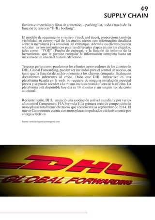 49
SUPPLY CHAIN
facturas comerciales y listas de contenido, – packing list, todo a través de la
funcióndereservas“DHLibooking”.
El módulo de seguimiento y rastreo (track and trace), proporciona también
visibilidad en tiempo real de los envíos aéreos con información detallada
sobre la mercancía y la situación del embarque. Además los clientes pueden
solicitar avisos instantáneos para las diferentes etapas en envíos elegidos,
tales como “POD” (Prueba de entrega), y la función de informe de la
herramienta, que le permite recopilar la información completa hasta un
máximodeunañoenelhistorialdelenvío.
Terceras partes como pueden ser los clientes o proveedores de los clientes de
DHL Global Forwarding, pueden ser invitados para el control de acceso, en
tanto que la función de archivo permite a los clientes compartir fácilmente
documentos inherentes al envío. Dado que DHL Interactive es una
plataforma basada en la web, no requiere de ninguna instalación especial
previa y se puede acceder a la misma incluso estando fuera de la oficina. La
plataforma está disponible hoy día en 14 idiomas y sin ningún tipo de coste
adicional.
Recientemente, DHL anunció una asociación a nivel mundial y por varios
años con el Campeonato FIA , la primera serie de competición de
monoplazas totalmente eléctricos que comenzará en septiembre de 2014. El
nuevo Campeonato cuenta con monoplazas impulsados exclusivamente por
energíaeléctrica.
Formula E
Fuente:noticiaslogisticaytransporte.com
 