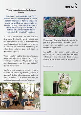 5
BREVES
Tereré causa furor en los Estados
Unidos
El sitio de noticias de EE.UU. OZY
ofreció un destaque especial al tereré,
bebida tradicional de Paraguay que
causó curiosidad por sus peculiares
características, principalmente por la
intención social que la rodea. “La
bebida envuelve un sentido de
comunidad y amistad”, expone.
El sitio www.ozy.com da una detallada
descripción del ritual del tereré y además hace
una demostración de todo lo escrito mediante
un video, relatando las situaciones en las que
se consume, los elementos necesarios y las
altas temperaturas que justifican su
permanentevigencia.
“En el pequeño y mediterráneo país, Paraguay,
donde las temperaturas rondan los 35ºC en el
verano y a veces hasta a 40ºC, el tereré se erige
como la suprema opción de bebida nacional”,
inicialapublicación.
A diferencia de una simple infusión, el tereré
no debe ser tomado ligeramente, destaca el
texto, refiriéndose a la connotación social que
tiene la bebida. “La bebida envuelve un
sentidodecomunidadyamistad”,expone.
Finalmente, deja una dirección donde las
personas que residen en California, EE.UU.,
pueden hacer un pedido para tener tereré
embotelladoyprobarlo.
La publicación generó una serie de
comentarios, destacando las virtudes
culturales y medicinales del tereré, legado
paraguayoquedejaronlosnativosguaraníes.
Fuente:abc.com.py
 