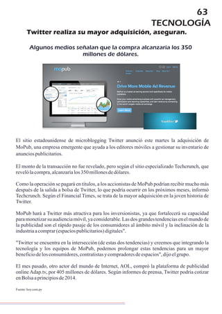 63
El sitio estadounidense de microblogging Twitter anunció este martes la adquisición de
MoPub, una empresa emergente que ayuda a los editores móviles a gestionar su inventario de
anunciospublicitarios.
El monto de la transacción no fue revelado, pero según el sitio especializado Techcrunch, que
revelólacompra,alcanzaríalos350millonesdedólares.
Como la operación se pagará en títulos, a los accionistas de MoPub podrían recibir mucho más
después de la salida a bolsa de Twitter, lo que podría ocurrir en los próximos meses, informó
Techcrunch. Según el Financial Times, se trata de la mayor adquisición en la joven historia de
Twitter.
MoPub hará a Twitter más atractiva para los inversionistas, ya que fortalecerá su capacidad
para monetizar su audiencia móvil, ya considerable. Las dos grandes tendencias en el mundo de
la publicidad son el rápido pasaje de los consumidores al ámbito móvil y la inclinación de la
industriaacomprar(espaciospublicitarios)digitales".
"Twitter se encuentra en la intersección (de estas dos tendencias) y creemos que integrando la
tecnología y los equipos de MoPub, podemos prolongar estas tendencias para un mayor
beneficiodelosconsumidores,contratistasycompradoresdeespacios",dijoelgrupo.
El mes pasado, otro actor del mundo de Internet, AOL, compró la plataforma de publicidad
online , por 405 millones de dólares. Según informes de prensa, Twitter podría cotizar
enBolsaaprincipiosde2014.
Adap.tv
Fuente:hoy.com.py
Twitter realiza su mayor adquisición, aseguran.
Algunos medios señalan que la compra alcanzaría los 350
millones de dólares.
TECNOLOGÍA
 