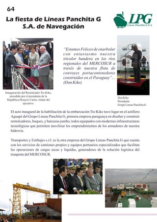 64
La fiesta de Líneas Panchita G
S.A. de Navegación
Don Kike
Presidente
Grupo LineasPanchitaG
“Estamos Felices de enarbolar
con entusiasmo nuestra
tricolor bandera en los ríos
regionales del MERCOSUR a
través de nuestra flota de
convoyes portacontenedores
construidos en el Paraguay”...
(Don Kike)
El acto inaugural de la habilitación de la embarcación Tio Kike tuvo lugar en el astillero
Aguapé del Grupo Lineas Panchita G, primera empresa paraguaya en diseñar y construir
remolcadores, buques, y barcazas jumbo, todos equipados con modernas infraestructuras
tecnológicas que permiten movilizar los emprendimientos de los armadores de nuestra
hidrovía.
Transportes y Estibajes s.r.l. es la otra empresa del Grupo Lineas Panchita G que cuenta
con los servicios de camiones propios y equipos portuarios especializados que facilitan
las operaciones de cargas secas y liquidas, generadores de la solución logística del
tranportedelMERCOSUR.
Inauguración del Remolcador Tio Kike,
presidido por el presidente de la
República Horacio Cartes, titular del
ejecutivo.
 