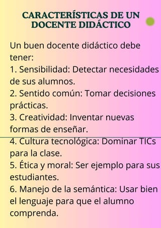 CARACTERÍSTICAS DE UN
DOCENTE DIDÁCTICO
11
Un buen docente didáctico debe
tener:
1. Sensibilidad: Detectar necesidades
de sus alumnos.
2. Sentido común: Tomar decisiones
prácticas.
3. Creatividad: Inventar nuevas
formas de enseñar.
4. Cultura tecnológica: Dominar TICs
para la clase.
5. Ética y moral: Ser ejemplo para sus
estudiantes.
6. Manejo de la semántica: Usar bien
el lenguaje para que el alumno
comprenda.
 